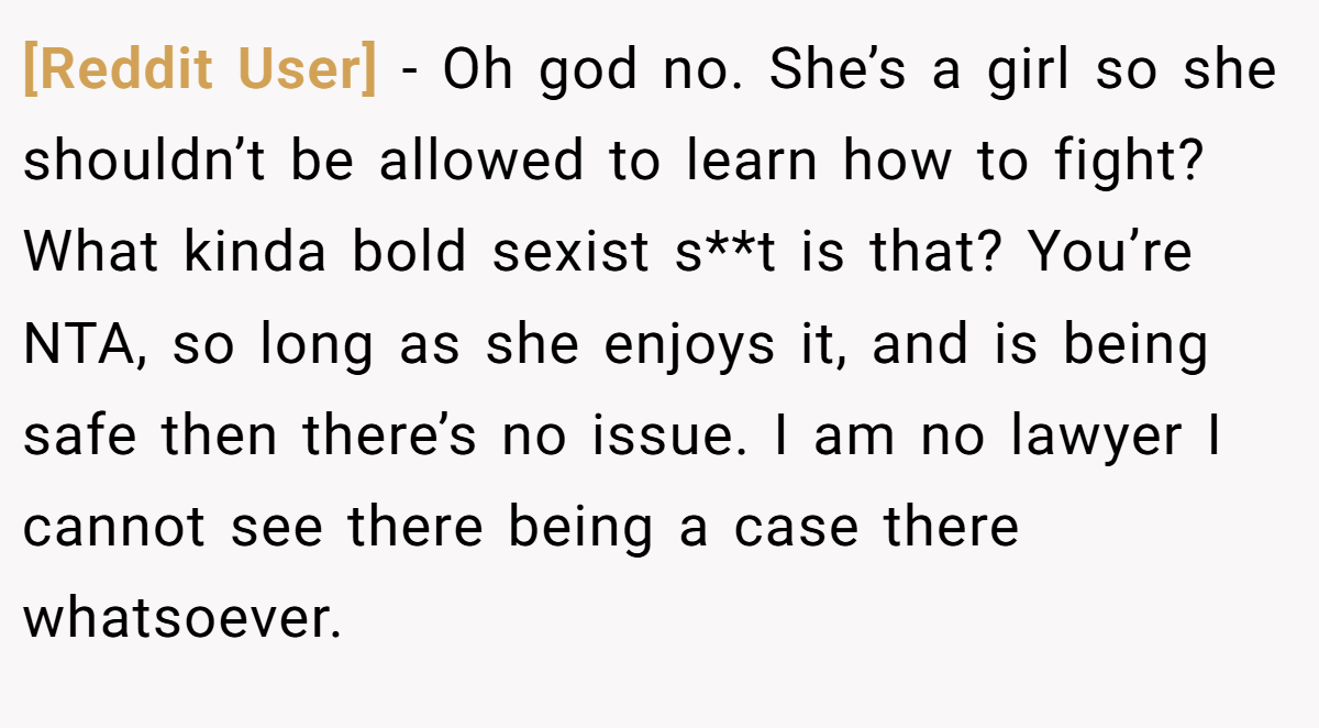 [Reddit User] − Oh god no. She’s a girl so she shouldn’t be allowed to learn how to fight? What kinda bold sexist s**t is that? You’re NTA, so long as she enjoys it, and is being safe then there’s no issue. I am no lawyer I cannot see there being a case there whatsoever.