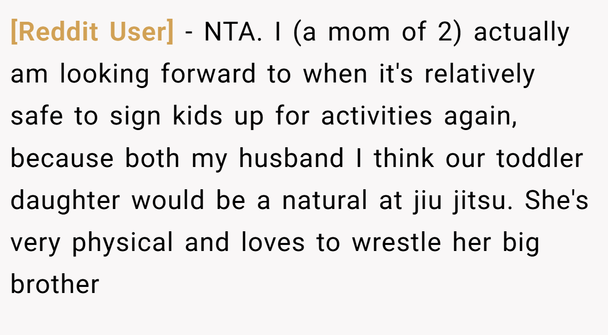 [Reddit User] − NTA. I (a mom of 2) actually am looking forward to when it's relatively safe to sign kids up for activities again, because both my husband I think our toddler daughter would be a natural at jiu jitsu. She's very physical and loves to wrestle her big brother