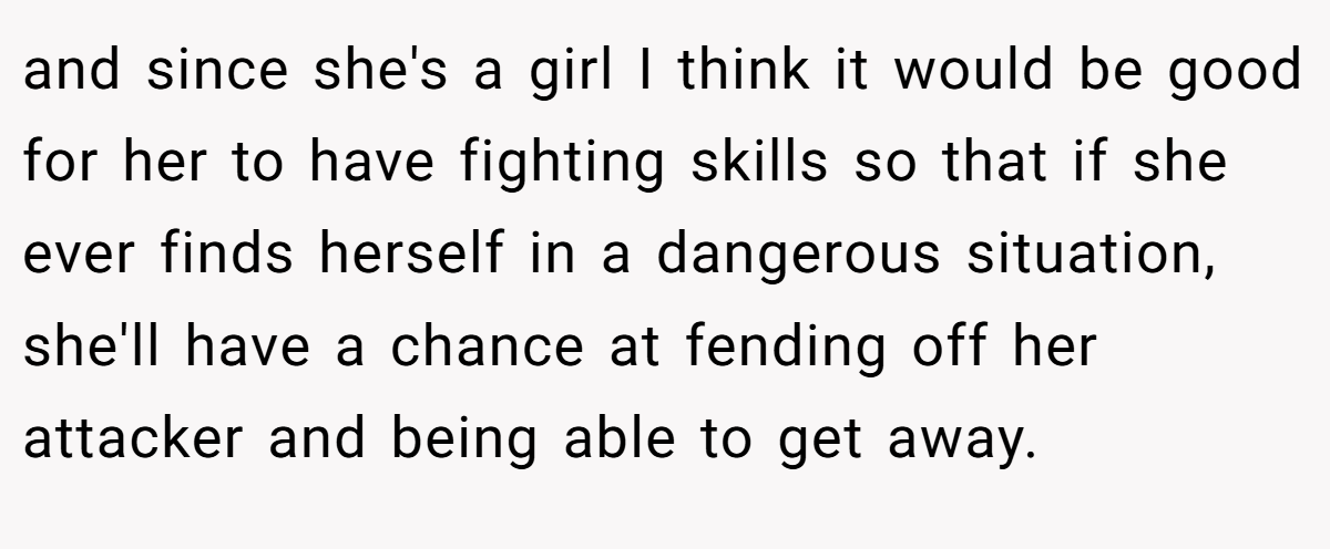 and since she's a girl I think it would be good for her to have fighting skills so that if she ever finds herself in a dangerous situation, she'll have a chance at fending off her attacker and being able to get away.