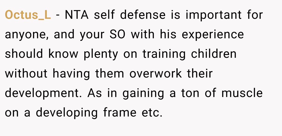 Octus_L − NTA self defense is important for anyone, and your SO with his experience should know plenty on training children without having them overwork their development. As in gaining a ton of muscle on a developing frame etc.