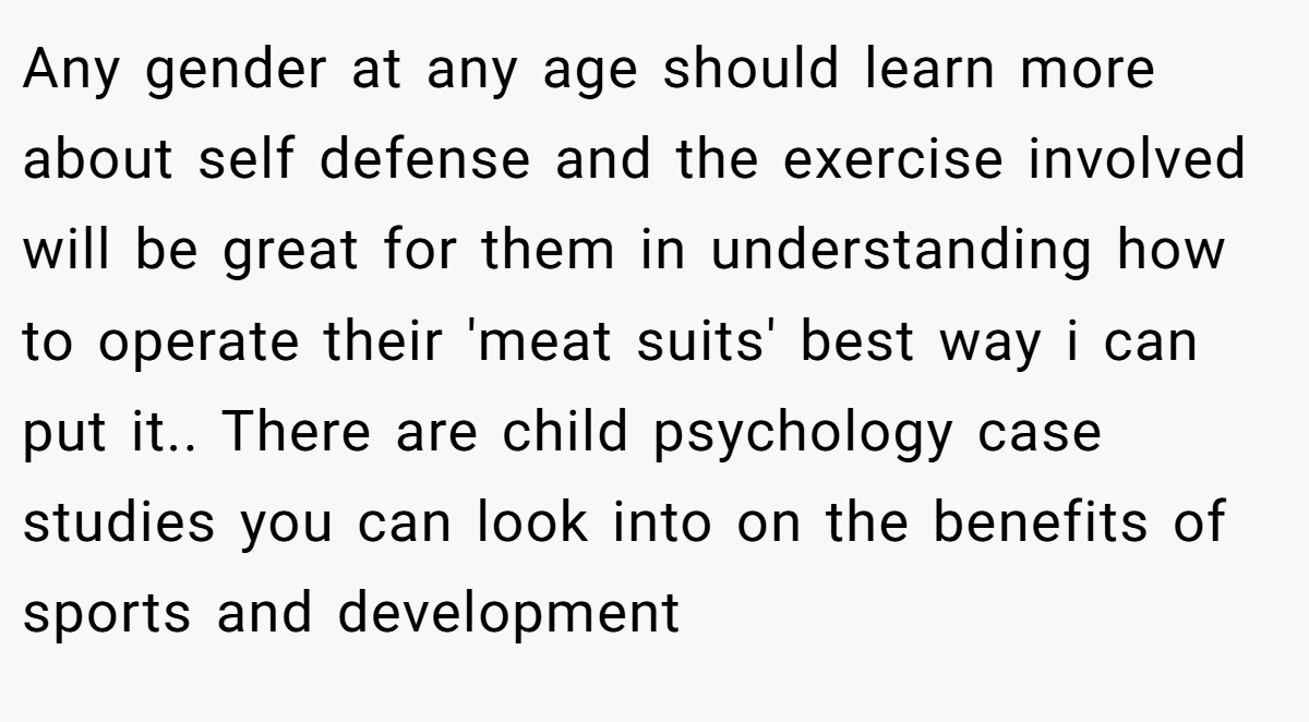 Any gender at any age should learn more about self defense and the exercise involved will be great for them in understanding how to operate their 'meat suits' best way i can put it.. There are child psychology case studies you can look into on the benefits of sports and development