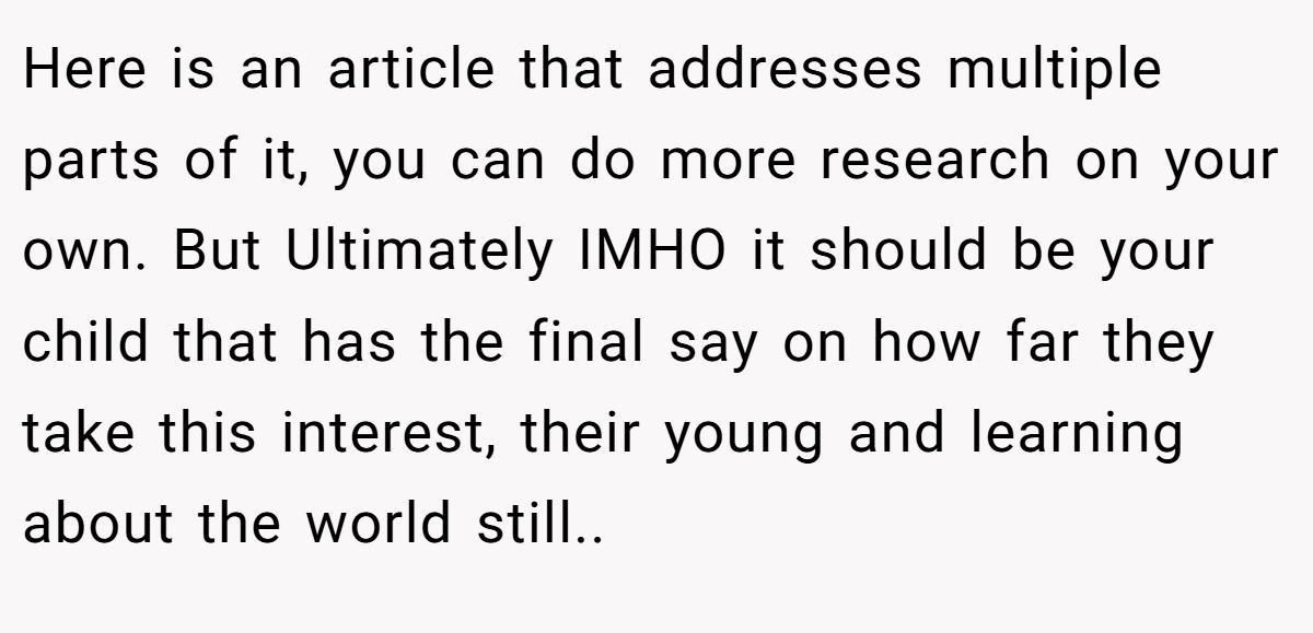 Here is an article that addresses multiple parts of it, you can do more research on your own. But Ultimately IMHO it should be your child that has the final say on how far they take this interest, their young and learning about the world still.. 