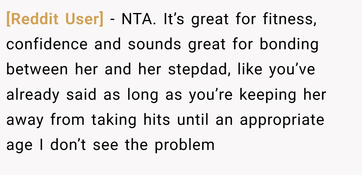 [Reddit User] − NTA. It’s great for fitness, confidence and sounds great for bonding between her and her stepdad, like you’ve already said as long as you’re keeping her away from taking hits until an appropriate age I don’t see the problem