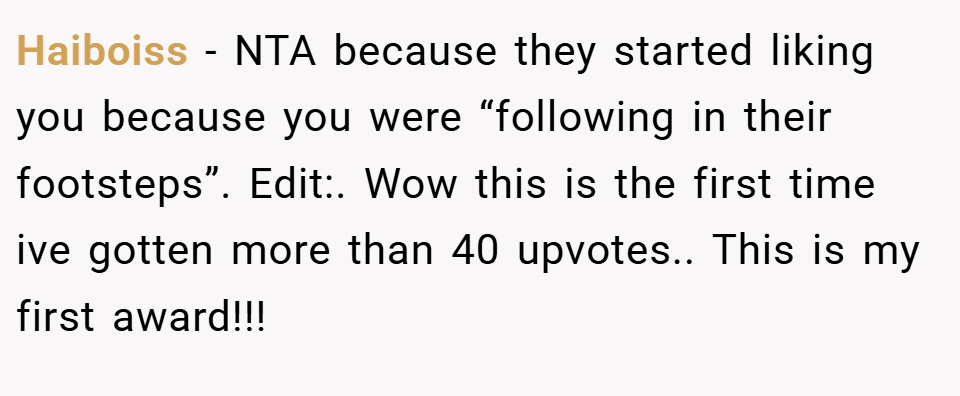 Haiboiss − NTA because they started liking you because you were “following in their footsteps”. Edit:. Wow this is the first time ive gotten more than 40 upvotes.. This is my first award!!!
