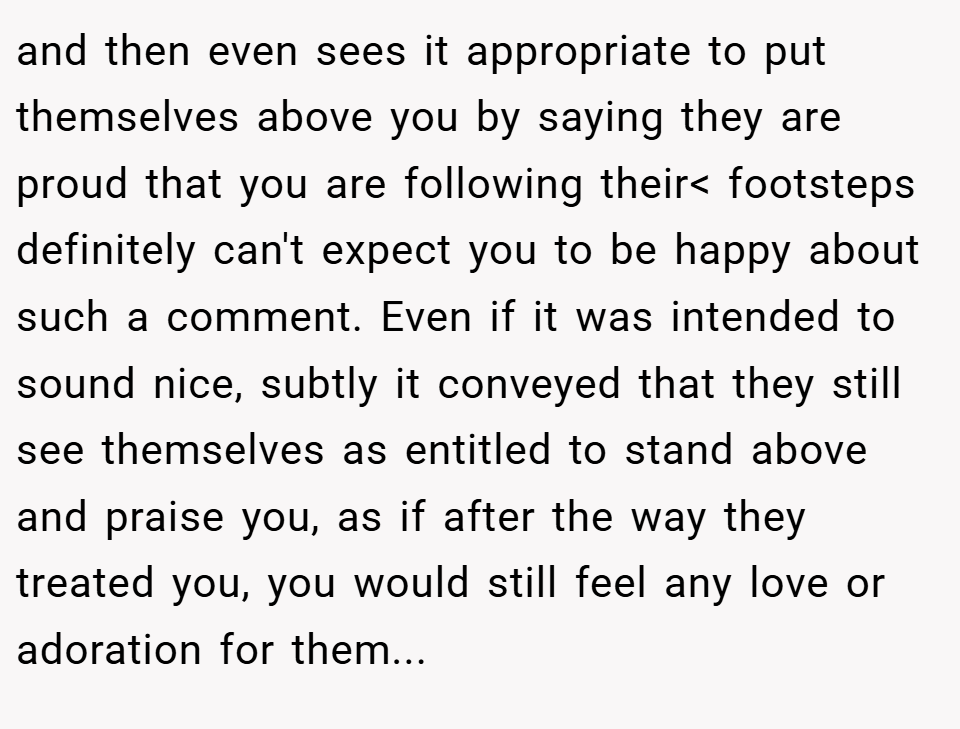 and then even sees it appropriate to put themselves above you by saying they are proud that you are following their< footsteps definitely can't expect you to be happy about such a comment. Even if it was intended to sound nice, subtly it conveyed that they still see themselves as entitled to stand above and praise you, as if after the way they treated you, you would still feel any love or adoration for them...