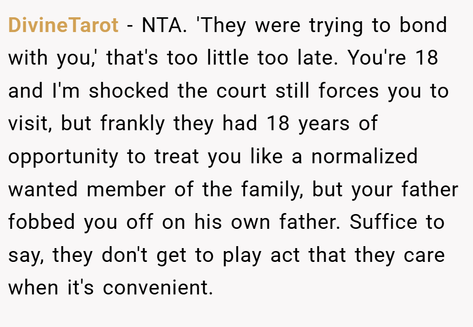DivineTarot − NTA. 'They were trying to bond with you,' that's too little too late. You're 18 and I'm shocked the court still forces you to visit, but frankly they had 18 years of opportunity to treat you like a normalized wanted member of the family, but your father fobbed you off on his own father. Suffice to say, they don't get to play act that they care when it's convenient.