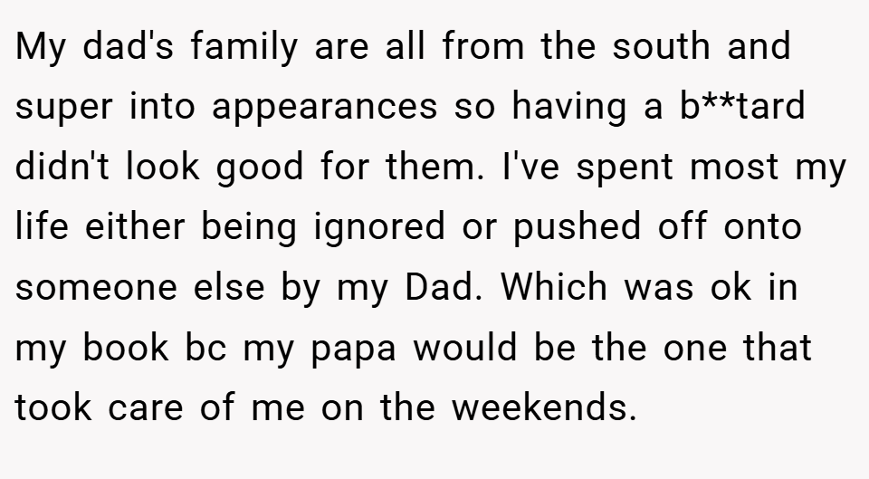 My dad's family are all from the south and super into appearances so having a b**tard didn't look good for them. I've spent most my life either being ignored or pushed off onto someone else by my Dad. Which was ok in my book bc my papa would be the one that took care of me on the weekends.