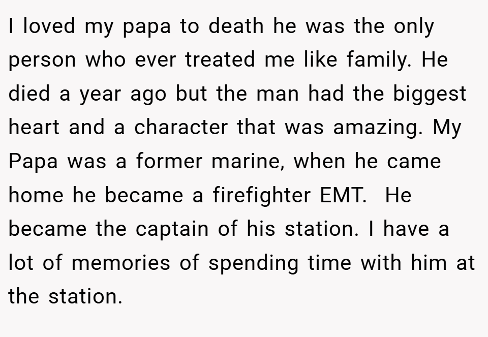 I loved my papa to death he was the only person who ever treated me like family. He died a year ago but the man had the biggest heart and a character that was amazing. My Papa was a former marine, when he came home he became a firefighter EMT.  He became the captain of his station. I have a lot of memories of spending time with him at the station.