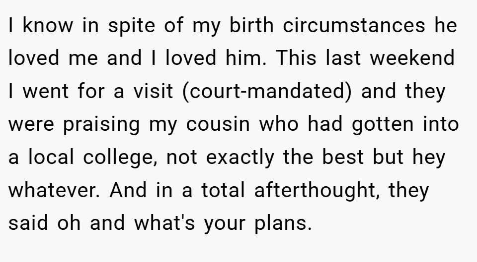 I know in spite of my birth circumstances he loved me and I loved him. This last weekend I went for a visit (court-mandated) and they were praising my cousin who had gotten into a local college, not exactly the best but hey whatever. And in a total afterthought, they said oh and what's your plans.