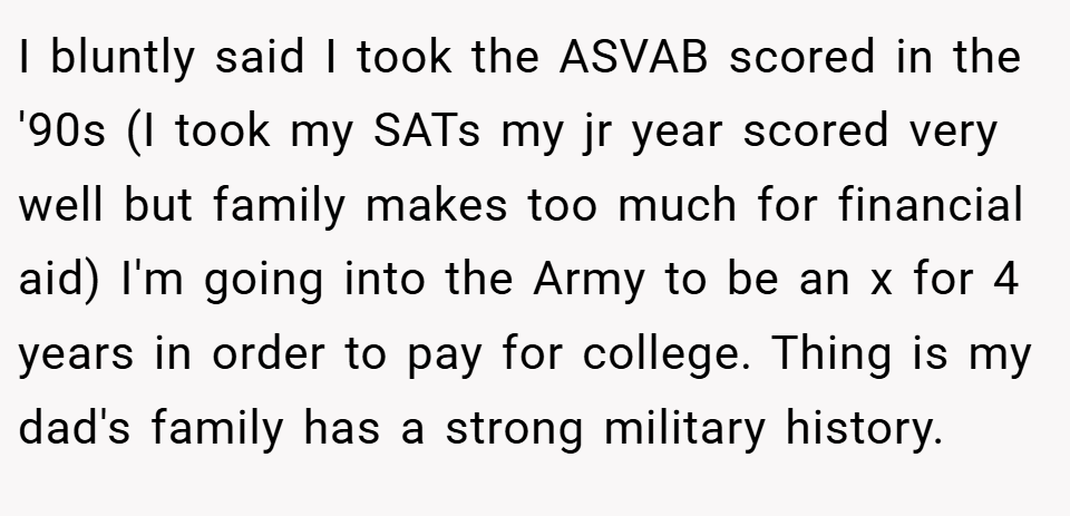 I bluntly said I took the ASVAB scored in the '90s (I took my SATs my jr year scored very well but family makes too much for financial aid) I'm going into the Army to be an x for 4 years in order to pay for college. Thing is my dad's family has a strong military history.