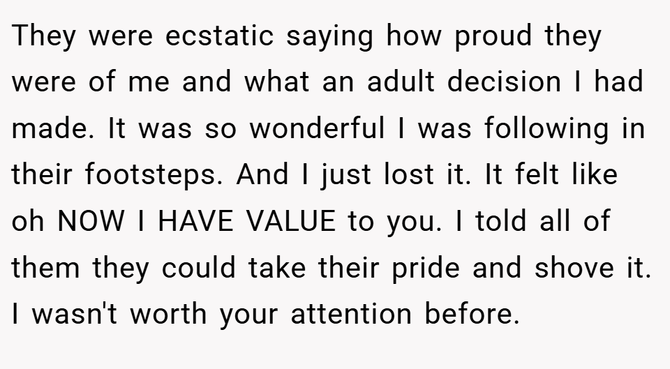 They were ecstatic saying how proud they were of me and what an adult decision I had made. It was so wonderful I was following in their footsteps. And I just lost it. It felt like oh NOW I HAVE VALUE to you. I told all of them they could take their pride and shove it. I wasn't worth your attention before.