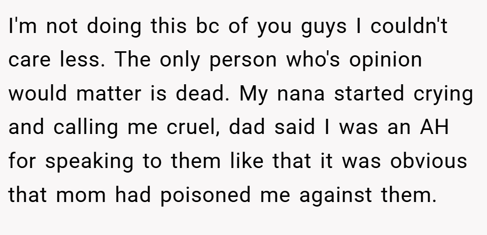 I'm not doing this bc of you guys I couldn't care less. The only person who's opinion would matter is dead. My nana started crying and calling me cruel, dad said I was an AH for speaking to them like that it was obvious that mom had poisoned me against them.