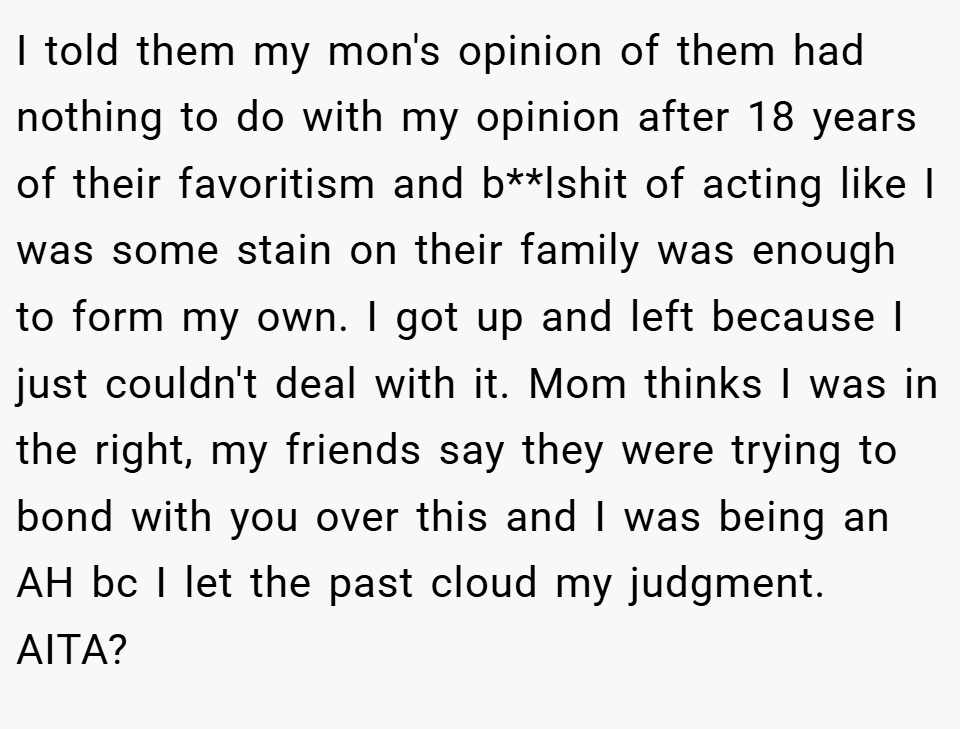 I told them my mon's opinion of them had nothing to do with my opinion after 18 years of their favoritism and b**lshit of acting like I was some stain on their family was enough to form my own. I got up and left because I just couldn't deal with it. Mom thinks I was in the right, my friends say they were trying to bond with you over this and I was being an AH bc I let the past cloud my judgment. AITA?