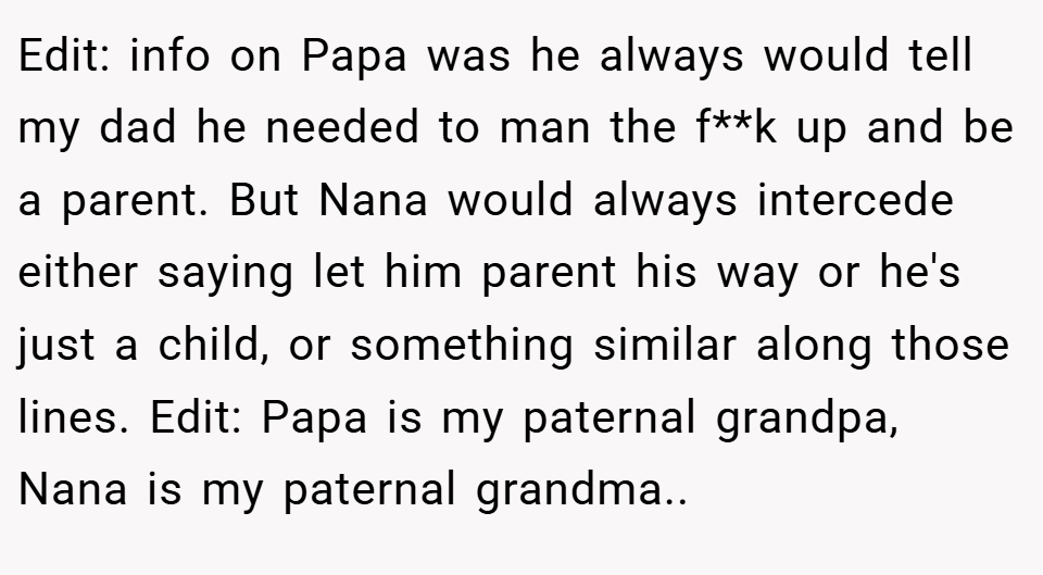 Edit: info on Papa was he always would tell my dad he needed to man the f**k up and be a parent. But Nana would always intercede either saying let him parent his way or he's just a child, or something similar along those lines. Edit: Papa is my paternal grandpa, Nana is my paternal grandma..