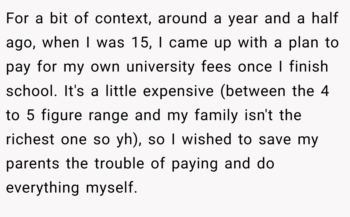 For a bit of context, around a year and a half ago, when I was 15, I came up with a plan to pay for my own university fees once I finish school. It's a little expensive (between the 4 to 5 figure range and my family isn't the richest one so yh), so I wished to save my parents the trouble of paying and do everything myself.