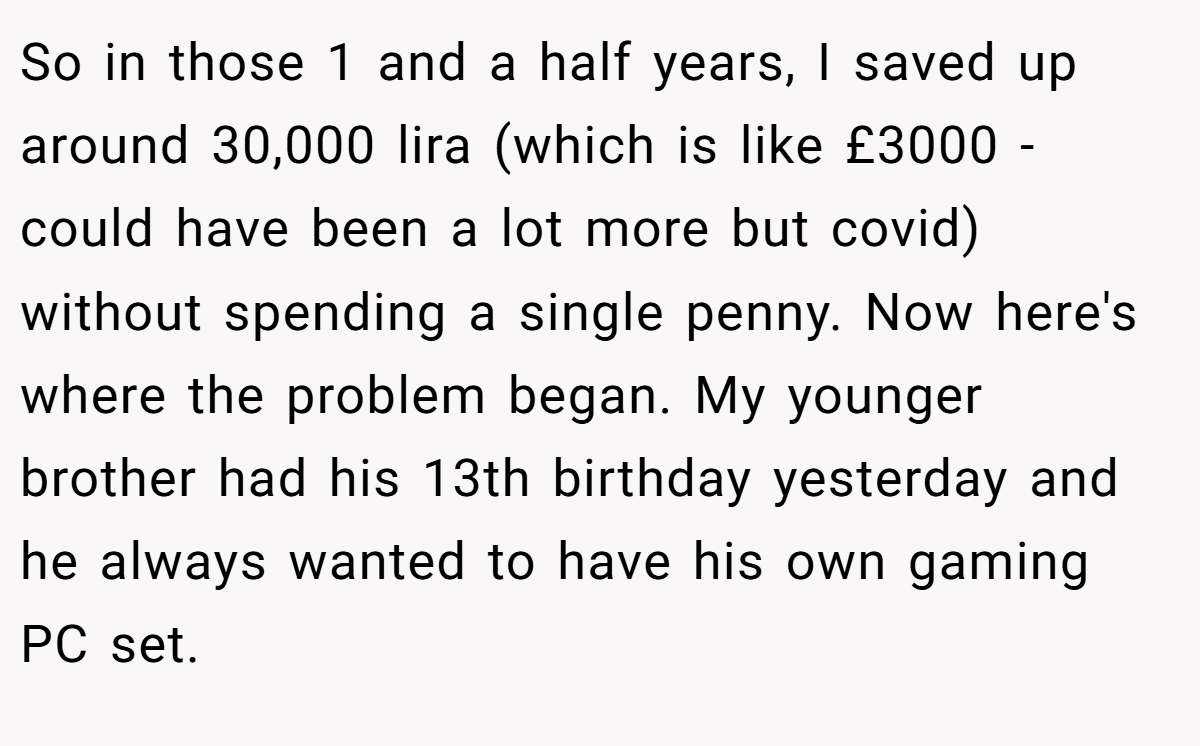 So in those 1 and a half years, I saved up around 30,000 lira (which is like £3000 - could have been a lot more but covid) without spending a single penny. Now here's where the problem began. My younger brother had his 13th birthday yesterday and he always wanted to have his own gaming PC set.