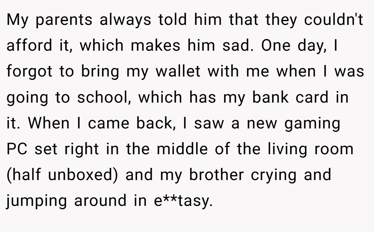 My parents always told him that they couldn't afford it, which makes him sad. One day, I forgot to bring my wallet with me when I was going to school, which has my bank card in it. When I came back, I saw a new gaming PC set right in the middle of the living room (half unboxed) and my brother crying and jumping around in e**tasy.