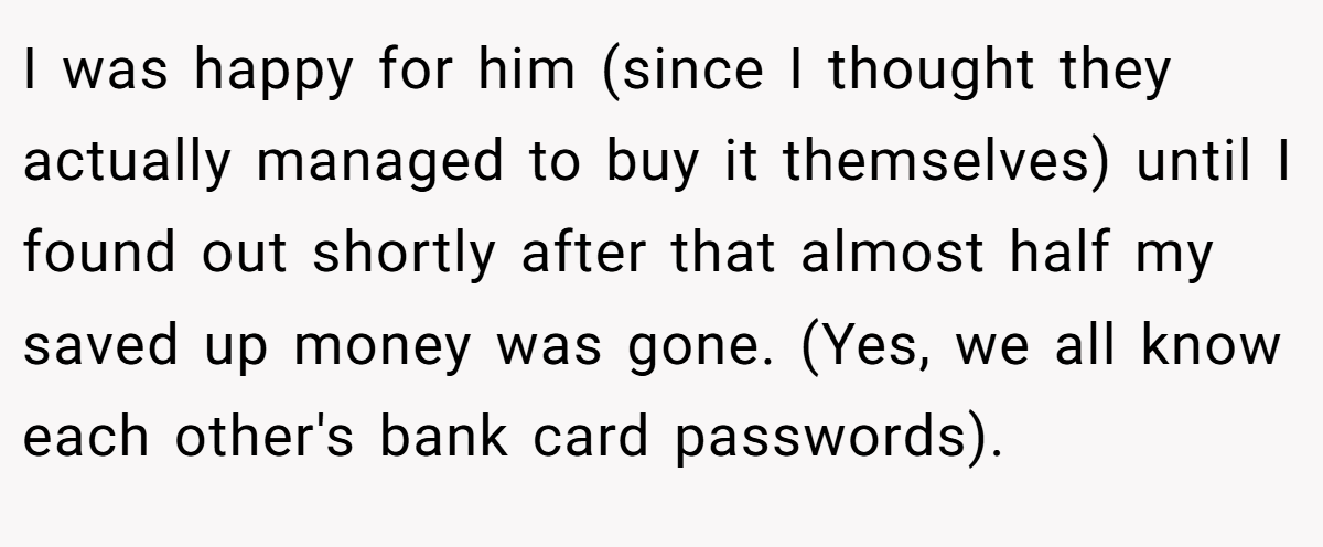 I was happy for him (since I thought they actually managed to buy it themselves) until I found out shortly after that almost half my saved up money was gone. (Yes, we all know each other's bank card passwords).