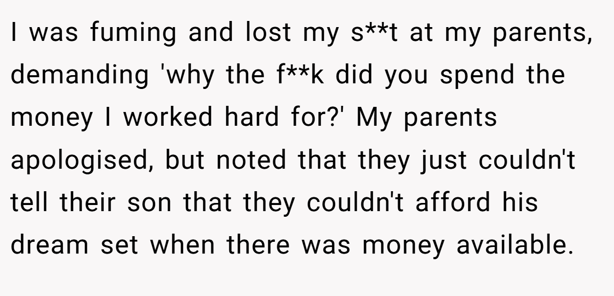 I was fuming and lost my s**t at my parents, demanding 'why the f**k did you spend the money I worked hard for?' My parents apologised, but noted that they just couldn't tell their son that they couldn't afford his dream set when there was money available.