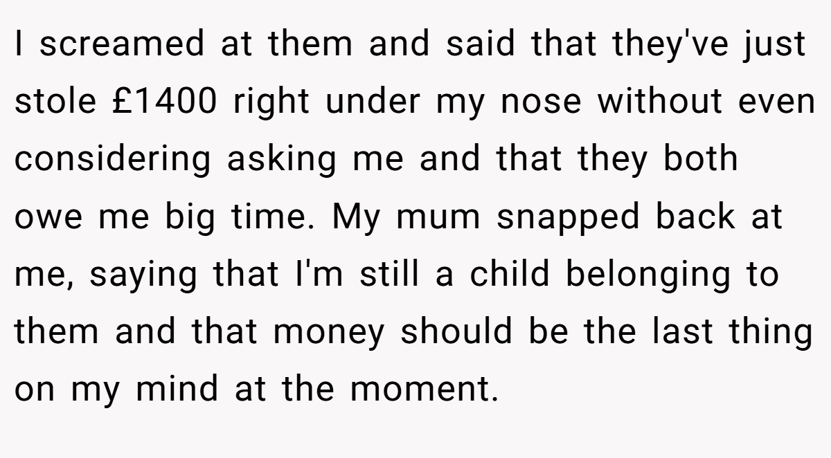 I screamed at them and said that they've just stole £1400 right under my nose without even considering asking me and that they both owe me big time. My mum snapped back at me, saying that I'm still a child belonging to them and that money should be the last thing on my mind at the moment.