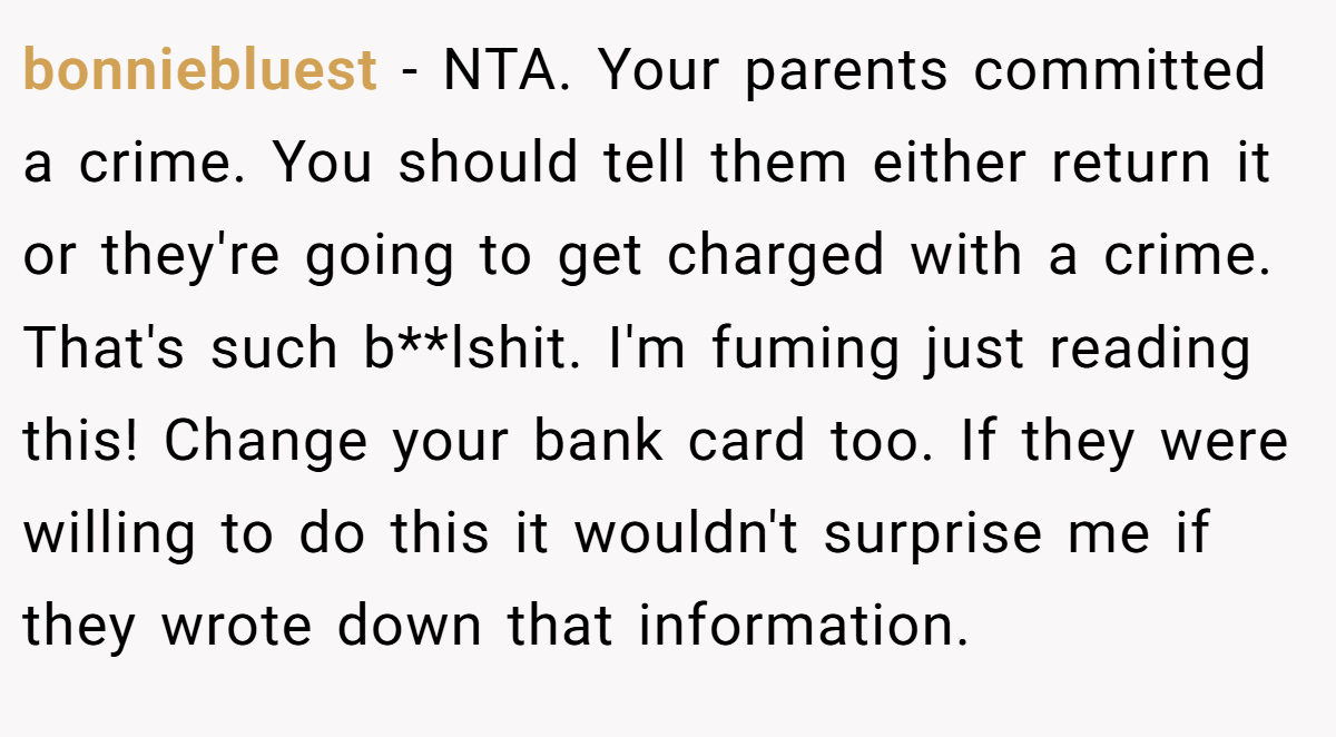 bonniebluest − NTA. Your parents committed a crime. You should tell them either return it or they're going to get charged with a crime. That's such b**lshit. I'm fuming just reading this! Change your bank card too. If they were willing to do this it wouldn't surprise me if they wrote down that information.