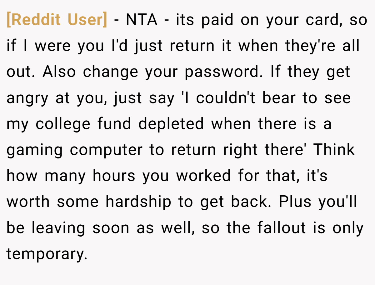 [Reddit User] − NTA - its paid on your card, so if I were you I'd just return it when they're all out. Also change your password. If they get angry at you, just say 'I couldn't bear to see my college fund depleted when there is a gaming computer to return right there' Think how many hours you worked for that, it's worth some hardship to get back. Plus you'll be leaving soon as well, so the fallout is only temporary.