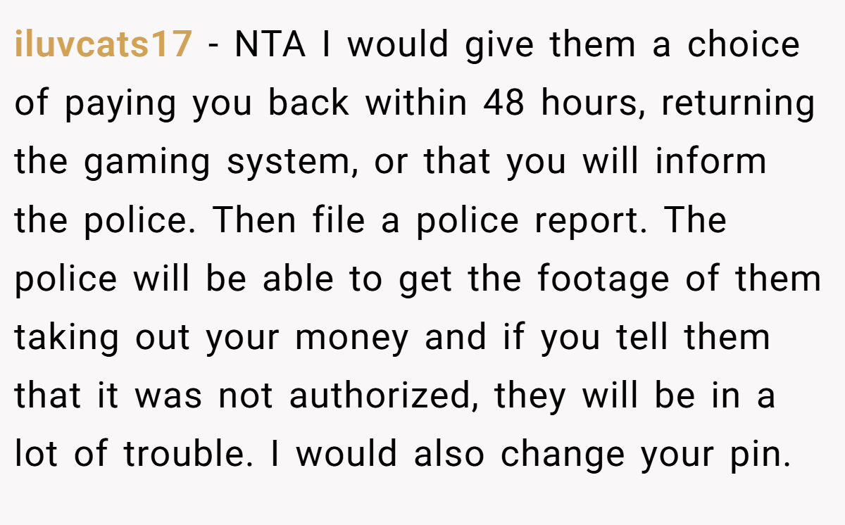 iluvcats17 − NTA I would give them a choice of paying you back within 48 hours, returning the gaming system, or that you will inform the police. Then file a police report. The police will be able to get the footage of them taking out your money and if you tell them that it was not authorized, they will be in a lot of trouble. I would also change your pin.