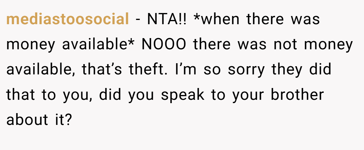 mediastoosocial − NTA!! *when there was money available* NOOO there was not money available, that’s theft. I’m so sorry they did that to you, did you speak to your brother about it?