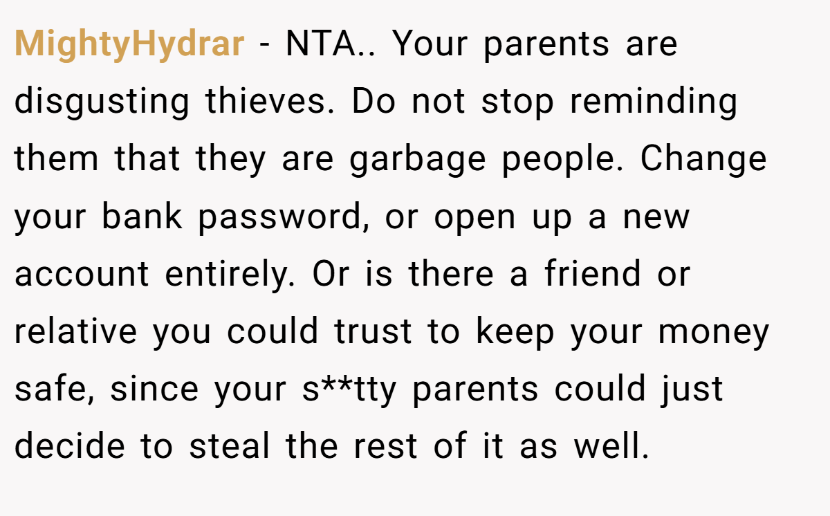 MightyHydrar − NTA.. Your parents are disgusting thieves. Do not stop reminding them that they are garbage people. Change your bank password, or open up a new account entirely. Or is there a friend or relative you could trust to keep your money safe, since your s**tty parents could just decide to steal the rest of it as well.