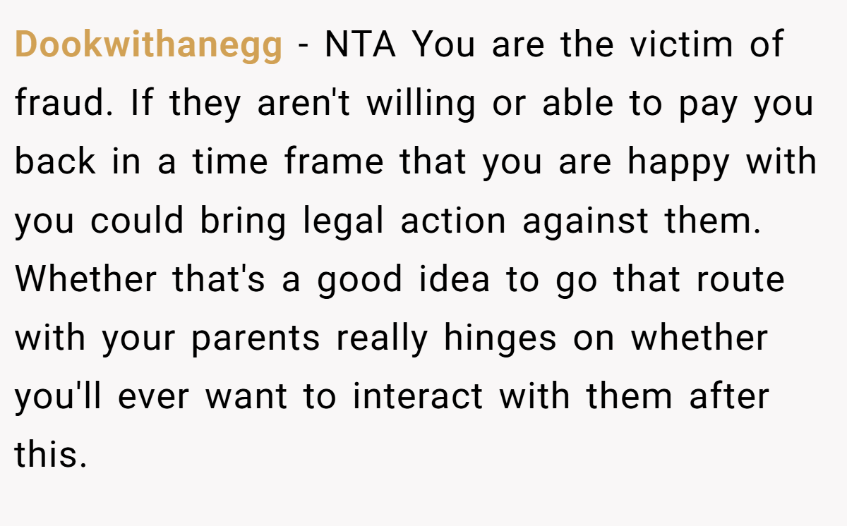 Dookwithanegg − NTA You are the victim of fraud. If they aren't willing or able to pay you back in a time frame that you are happy with you could bring legal action against them. Whether that's a good idea to go that route with your parents really hinges on whether you'll ever want to interact with them after this.