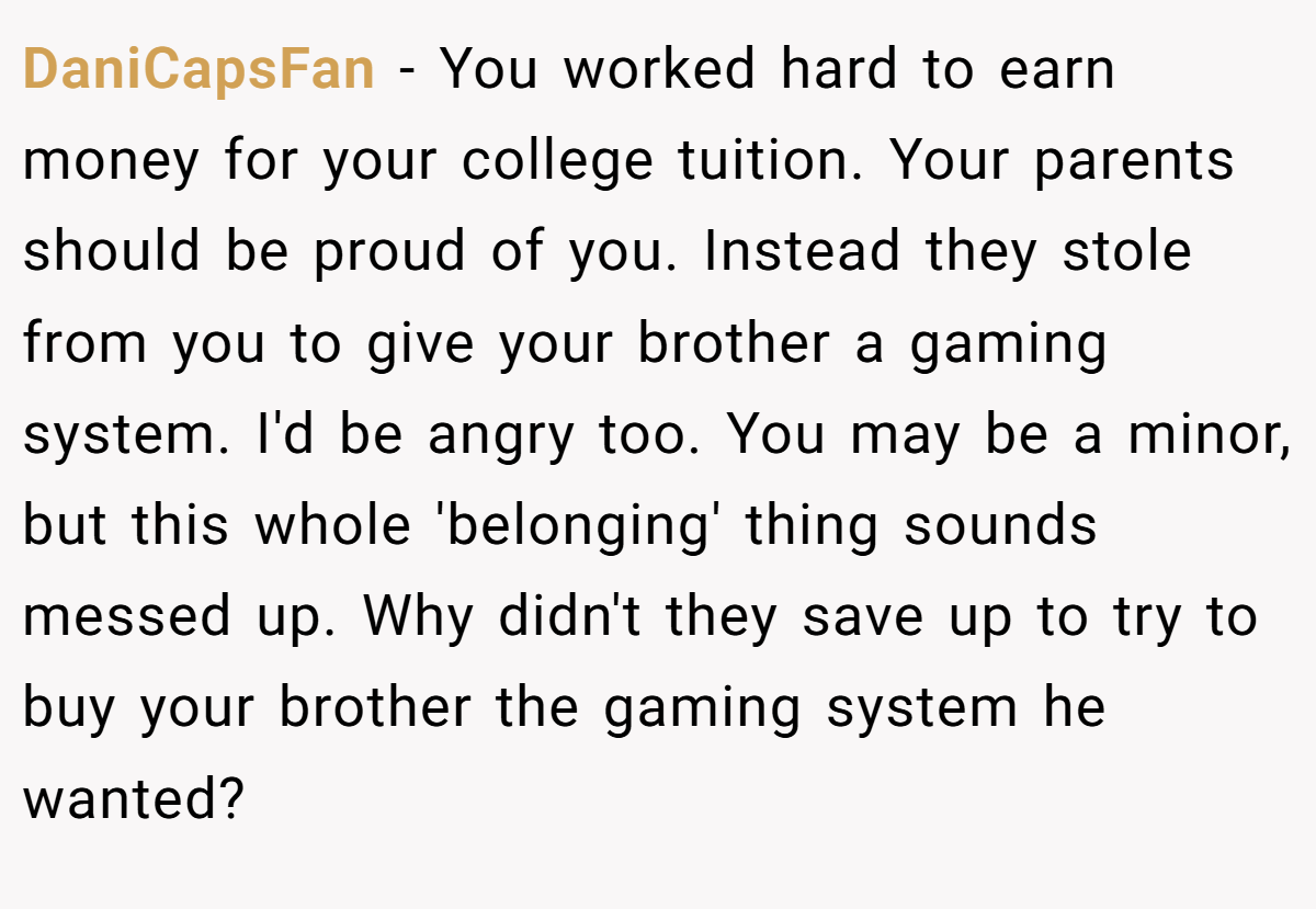 DaniCapsFan − You worked hard to earn money for your college tuition. Your parents should be proud of you. Instead they stole from you to give your brother a gaming system. I'd be angry too. You may be a minor, but this whole 'belonging' thing sounds messed up. Why didn't they save up to try to buy your brother the gaming system he wanted?