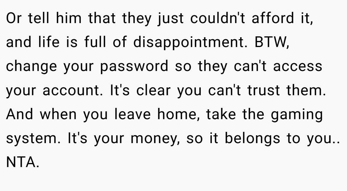 Or tell him that they just couldn't afford it, and life is full of disappointment. BTW, change your password so they can't access your account. It's clear you can't trust them. And when you leave home, take the gaming system. It's your money, so it belongs to you.. NTA.
