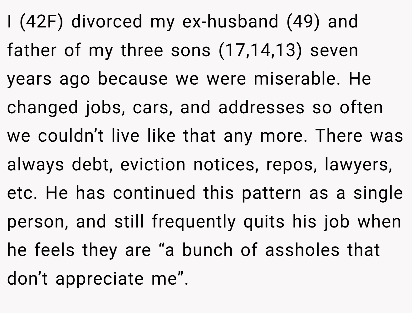 I (42F) divorced my ex-husband (49) and father of my three sons (17,14,13) seven years ago because we were miserable. He changed jobs, cars, and addresses so often we couldn’t live like that any more. There was always debt, eviction notices, repos, lawyers, etc. He has continued this pattern as a single person, and still frequently quits his job when he feels they are “a bunch of assholes that don’t appreciate me”.