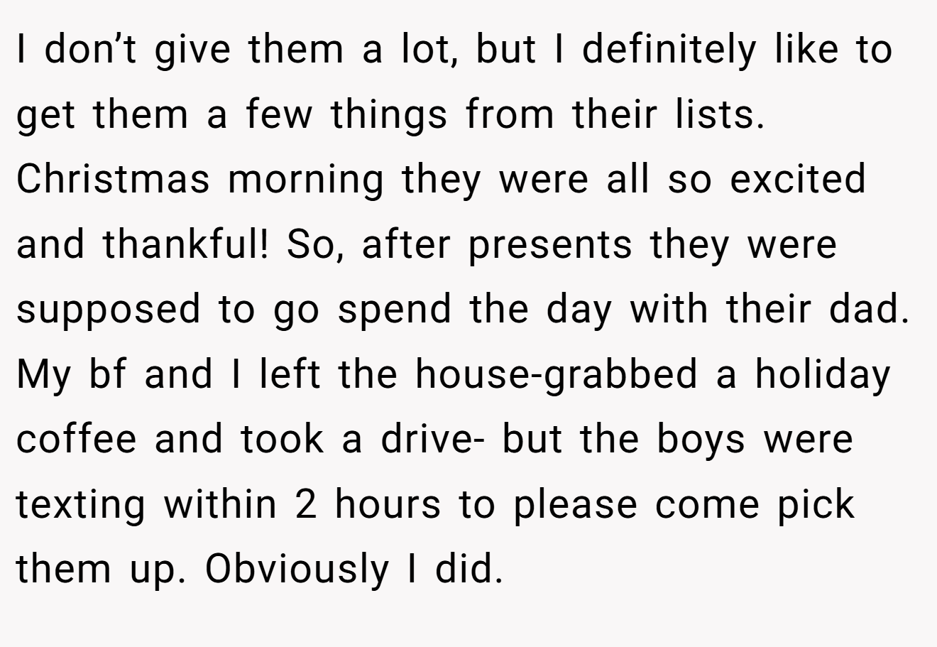 I don’t give them a lot, but I definitely like to get them a few things from their lists. Christmas morning they were all so excited and thankful! So, after presents they were supposed to go spend the day with their dad. My bf and I left the house-grabbed a holiday coffee and took a drive- but the boys were texting within 2 hours to please come pick them up. Obviously I did.