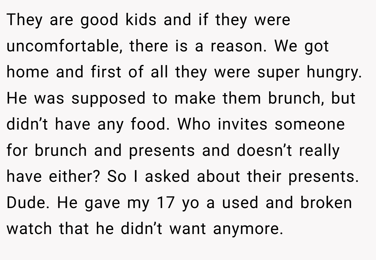 They are good kids and if they were uncomfortable, there is a reason. We got home and first of all they were super hungry. He was supposed to make them brunch, but didn’t have any food. Who invites someone for brunch and presents and doesn’t really have either? So I asked about their presents. Dude. He gave my 17 yo a used and broken watch that he didn’t want anymore.