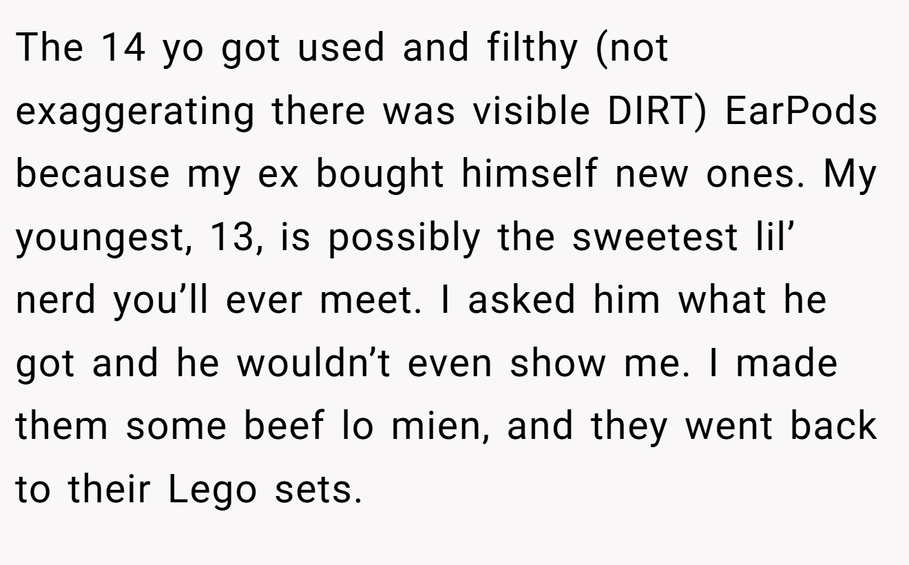 The 14 yo got used and filthy (not exaggerating there was visible DIRT) EarPods because my ex bought himself new ones. My youngest, 13, is possibly the sweetest lil’ nerd you’ll ever meet. I asked him what he got and he wouldn’t even show me. I made them some beef lo mien, and they went back to their Lego sets.