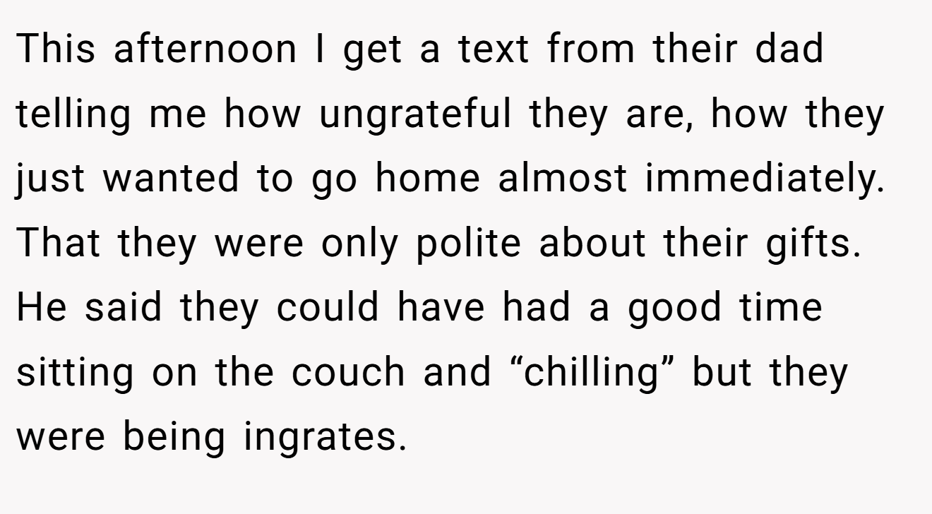 This afternoon I get a text from their dad telling me how ungrateful they are, how they just wanted to go home almost immediately. That they were only polite about their gifts. He said they could have had a good time sitting on the couch and “chilling” but they were being ingrates.