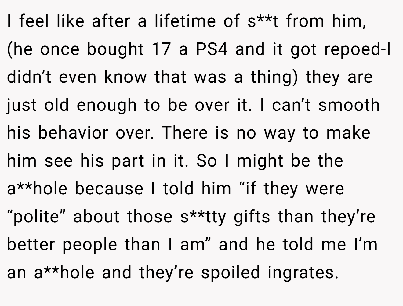 I feel like after a lifetime of s**t from him, (he once bought 17 a PS4 and it got repoed-I didn’t even know that was a thing) they are just old enough to be over it. I can’t smooth his behavior over. There is no way to make him see his part in it. So I might be the a**hole because I told him “if they were “polite” about those s**tty gifts than they’re better people than I am” and he told me I’m an a**hole and they’re spoiled ingrates.