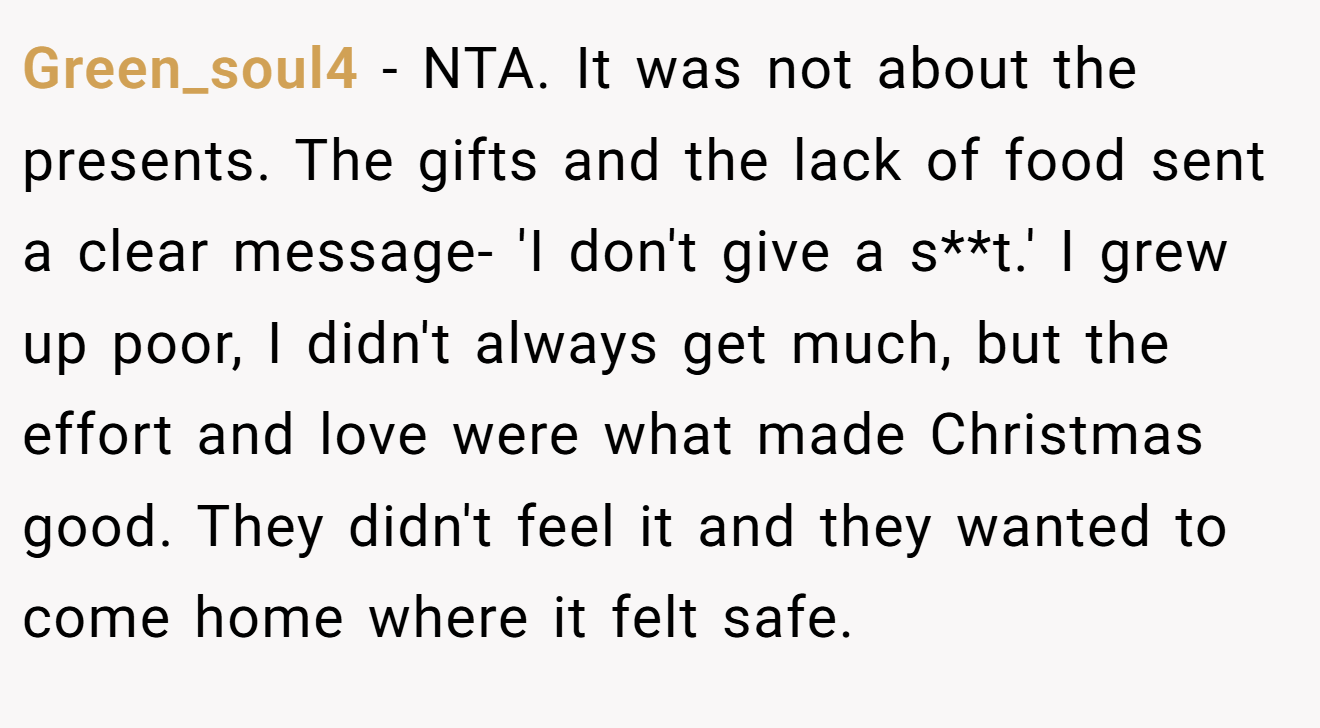 Green_soul4 - NTA. It was not about the presents. The gifts and the lack of food sent a clear message- 'I don't give a s**t.' I grew up poor, I didn't always get much, but the effort and love were what made Christmas good. They didn't feel it and they wanted to come home where it felt safe.