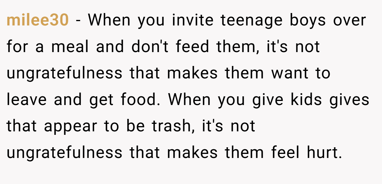 milee30 - When you invite teenage boys over for a meal and don't feed them, it's not ungratefulness that makes them want to leave and get food. When you give kids gives that appear to be trash, it's not ungratefulness that makes them feel hurt.