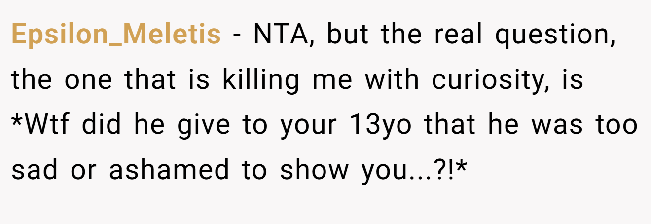 Epsilon_Meletis - NTA, but the real question, the one that is killing me with curiosity, is *Wtf did he give to your 13yo that he was too sad or ashamed to show you...?!*