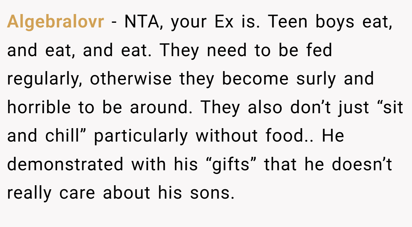 Algebralovr - NTA, your Ex is. Teen boys eat, and eat, and eat. They need to be fed regularly, otherwise they become surly and horrible to be around. They also don’t just “sit and chill” particularly without food.. He demonstrated with his “gifts” that he doesn’t really care about his sons.