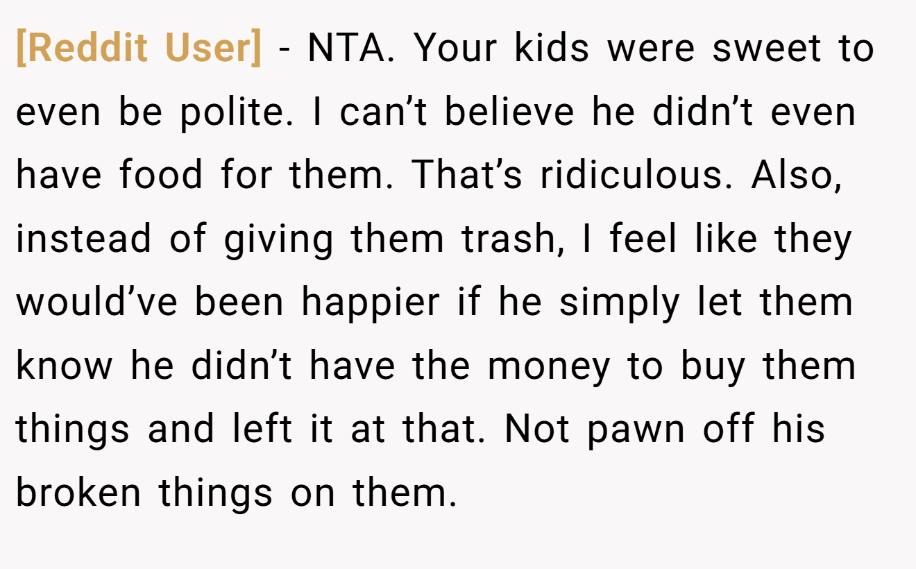 [Reddit User] - NTA. Your kids were sweet to even be polite. I can’t believe he didn’t even have food for them. That’s ridiculous. Also, instead of giving them trash, I feel like they would’ve been happier if he simply let them know he didn’t have the money to buy them things and left it at that. Not pawn off his broken things on them.