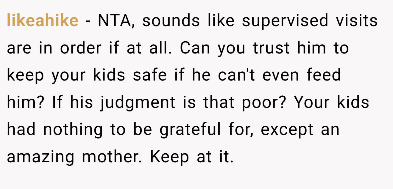 likeahike - NTA, sounds like supervised visits are in order if at all. Can you trust him to keep your kids safe if he can't even feed him? If his judgment is that poor? Your kids had nothing to be grateful for, except an amazing mother. Keep at it.