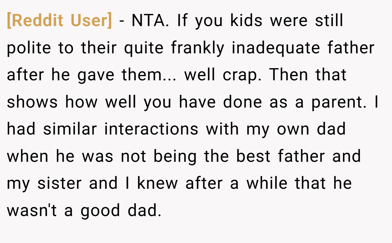 [Reddit User] - NTA. If you kids were still polite to their quite frankly inadequate father after he gave them... well crap. Then that shows how well you have done as a parent. I had similar interactions with my own dad when he was not being the best father and my sister and I knew after a while that he wasn't a good dad.