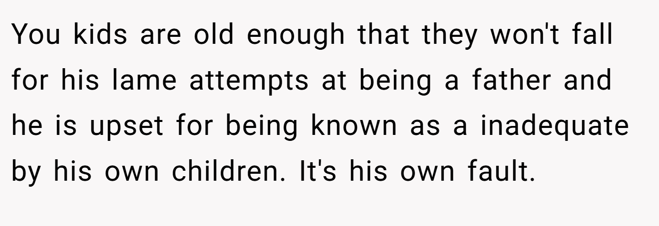 You kids are old enough that they won't fall for his lame attempts at being a father and he is upset for being known as a inadequate by his own children. It's his own fault.
