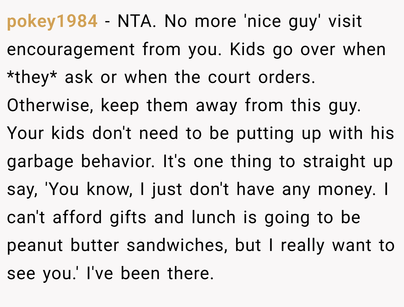 pokey1984 - NTA. No more 'nice guy' visit encouragement from you. Kids go over when *they* ask or when the court orders. Otherwise, keep them away from this guy. Your kids don't need to be putting up with his garbage behavior. It's one thing to straight up say, 'You know, I just don't have any money. I can't afford gifts and lunch is going to be peanut butter sandwiches, but I really want to see you.' I've been there.