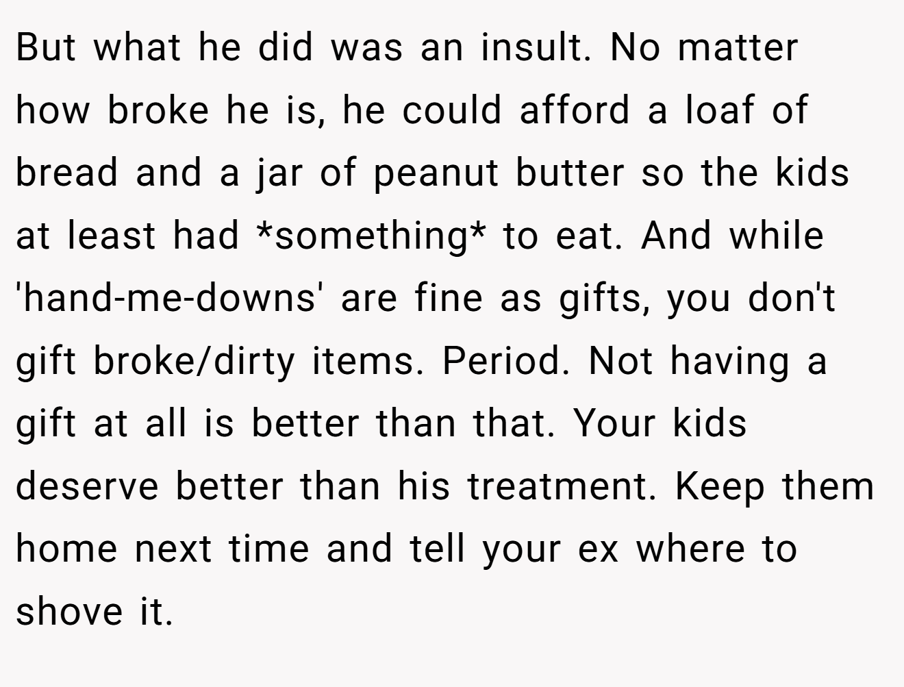 But what he did was an insult. No matter how broke he is, he could afford a loaf of bread and a jar of peanut butter so the kids at least had *something* to eat. And while 'hand-me-downs' are fine as gifts, you don't gift broke/dirty items. Period. Not having a gift at all is better than that. Your kids deserve better than his treatment. Keep them home next time and tell your ex where to shove it.