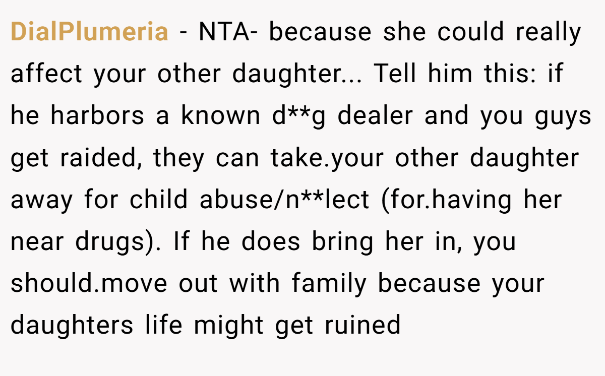 DialPlumeria − NTA- because she could really affect your other daughter... Tell him this: if he harbors a known d**g dealer and you guys get raided, they can take.your other daughter away for child abuse/n**lect (for.having her near drugs). If he does bring her in, you should.move out with family because your daughters life might get ruined