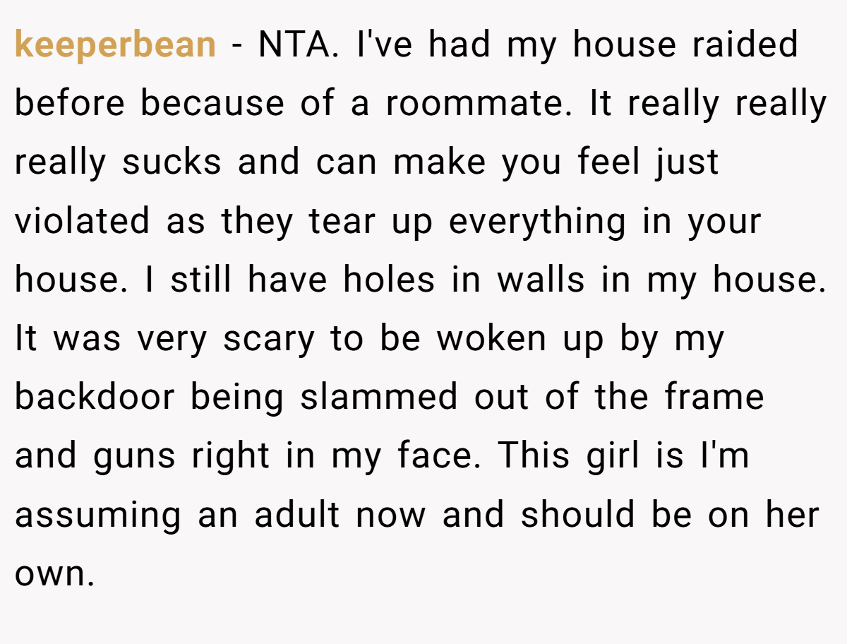 keeperbean − NTA. I've had my house raided before because of a roommate. It really really really sucks and can make you feel just violated as they tear up everything in your house. I still have holes in walls in my house. It was very scary to be woken up by my backdoor being slammed out of the frame and guns right in my face. This girl is I'm assuming an adult now and should be on her own.